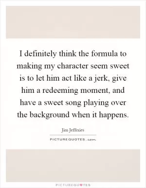 I definitely think the formula to making my character seem sweet is to let him act like a jerk, give him a redeeming moment, and have a sweet song playing over the background when it happens Picture Quote #1