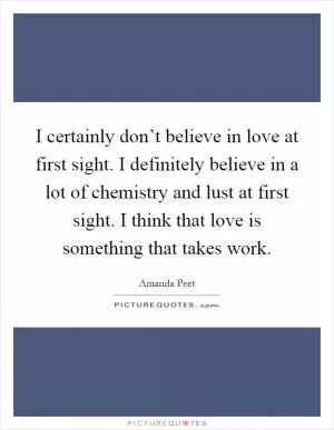 I certainly don’t believe in love at first sight. I definitely believe in a lot of chemistry and lust at first sight. I think that love is something that takes work Picture Quote #1