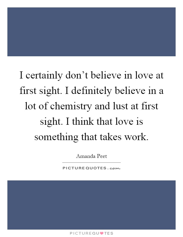I certainly don't believe in love at first sight. I definitely believe in a lot of chemistry and lust at first sight. I think that love is something that takes work Picture Quote #1