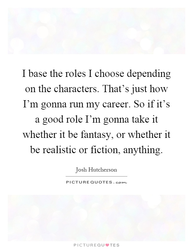 I base the roles I choose depending on the characters. That's just how I'm gonna run my career. So if it's a good role I'm gonna take it whether it be fantasy, or whether it be realistic or fiction, anything Picture Quote #1
