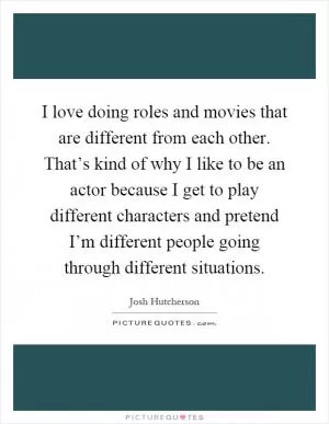 I love doing roles and movies that are different from each other. That’s kind of why I like to be an actor because I get to play different characters and pretend I’m different people going through different situations Picture Quote #1