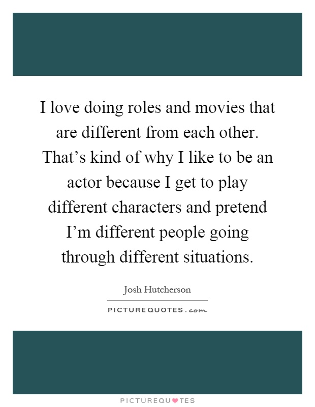 I love doing roles and movies that are different from each other. That's kind of why I like to be an actor because I get to play different characters and pretend I'm different people going through different situations Picture Quote #1