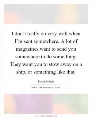 I don’t really do very well when I’m sent somewhere. A lot of magazines want to send you somewhere to do something. They want you to stow away on a ship, or something like that Picture Quote #1