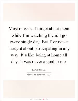 Most movies, I forget about them while I’m watching them. I go every single day. But I’ve never thought about participating in any way. It’s like being at home all day. It was never a goal to me Picture Quote #1