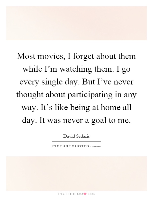 Most movies, I forget about them while I'm watching them. I go every single day. But I've never thought about participating in any way. It's like being at home all day. It was never a goal to me Picture Quote #1