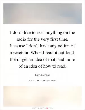 I don’t like to read anything on the radio for the very first time, because I don’t have any notion of a reaction. When I read it out loud, then I get an idea of that, and more of an idea of how to read Picture Quote #1