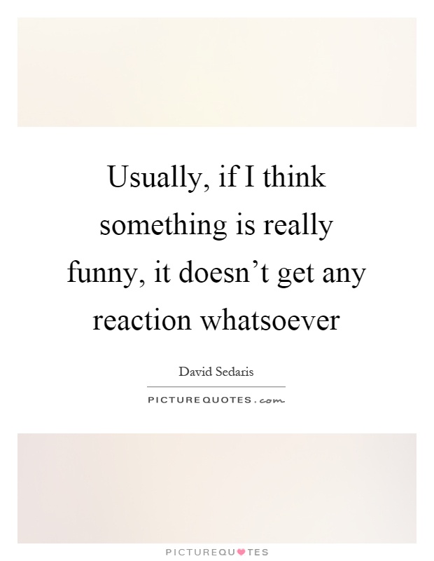 Usually, if I think something is really funny, it doesn't get any reaction whatsoever Picture Quote #1