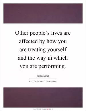 Other people’s lives are affected by how you are treating yourself and the way in which you are performing Picture Quote #1