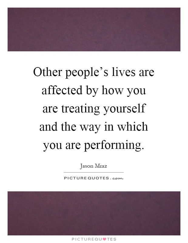 Other people's lives are affected by how you are treating yourself and the way in which you are performing Picture Quote #1