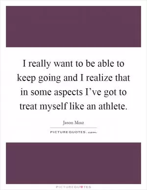 I really want to be able to keep going and I realize that in some aspects I’ve got to treat myself like an athlete Picture Quote #1