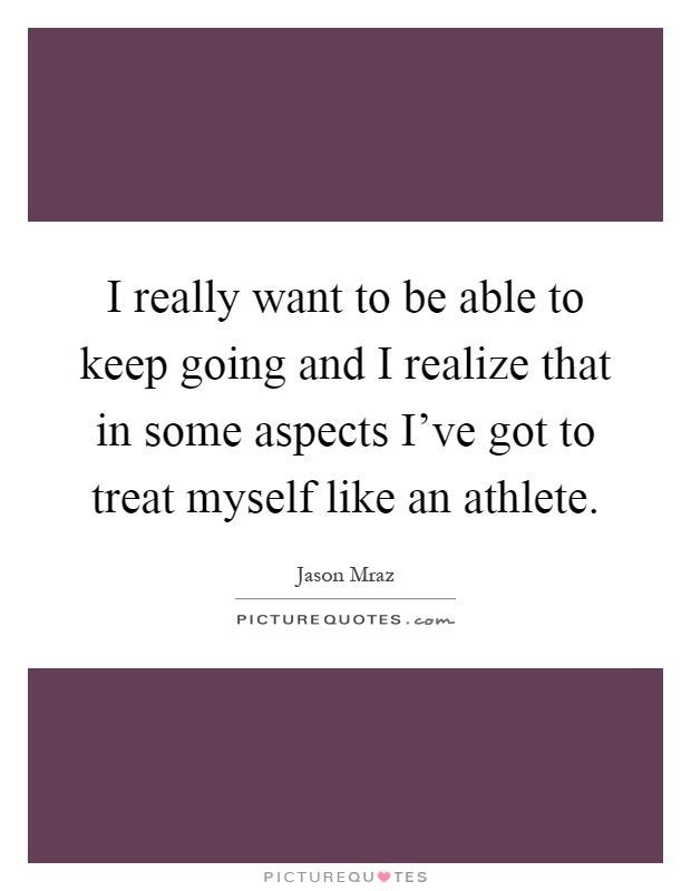 I really want to be able to keep going and I realize that in some aspects I've got to treat myself like an athlete Picture Quote #1