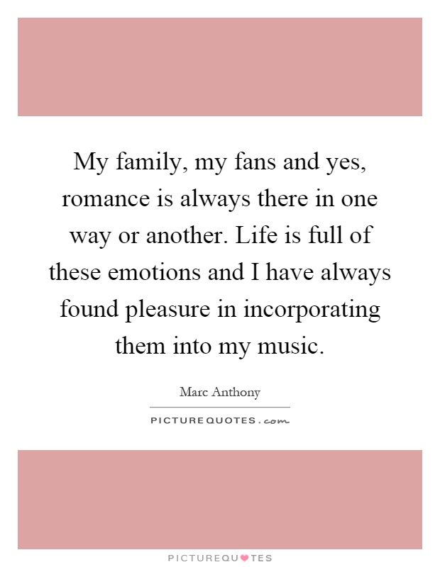 My family, my fans and yes, romance is always there in one way or another. Life is full of these emotions and I have always found pleasure in incorporating them into my music Picture Quote #1