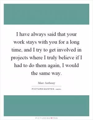 I have always said that your work stays with you for a long time, and I try to get involved in projects where I truly believe if I had to do them again, I would the same way Picture Quote #1