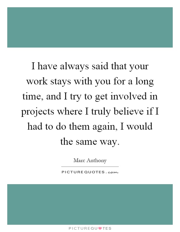 I have always said that your work stays with you for a long time, and I try to get involved in projects where I truly believe if I had to do them again, I would the same way Picture Quote #1