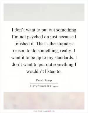 I don’t want to put out something I’m not psyched on just because I finished it. That’s the stupidest reason to do something, really. I want it to be up to my standards. I don’t want to put out something I wouldn’t listen to Picture Quote #1