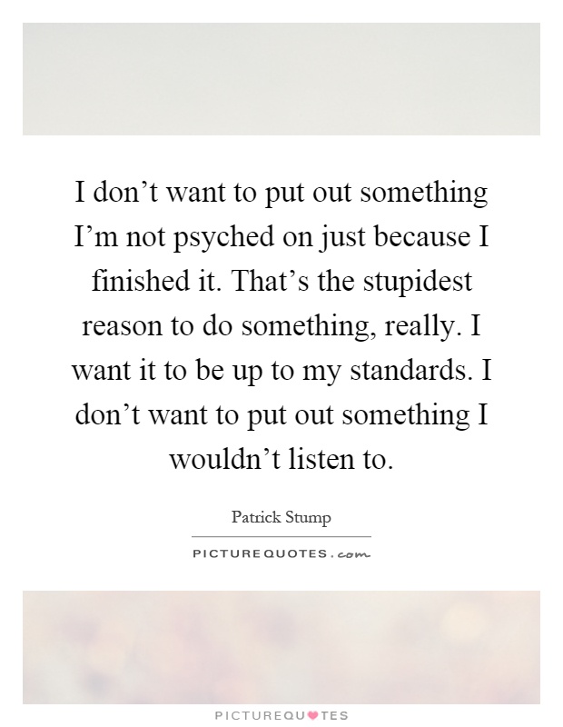 I don't want to put out something I'm not psyched on just because I finished it. That's the stupidest reason to do something, really. I want it to be up to my standards. I don't want to put out something I wouldn't listen to Picture Quote #1