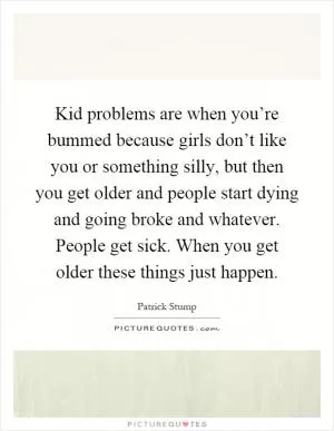 Kid problems are when you’re bummed because girls don’t like you or something silly, but then you get older and people start dying and going broke and whatever. People get sick. When you get older these things just happen Picture Quote #1