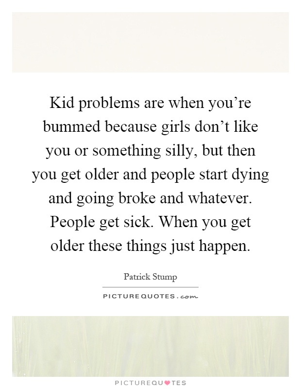 Kid problems are when you're bummed because girls don't like you or something silly, but then you get older and people start dying and going broke and whatever. People get sick. When you get older these things just happen Picture Quote #1