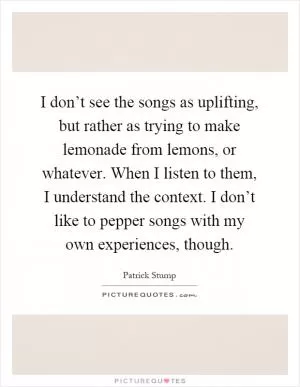 I don’t see the songs as uplifting, but rather as trying to make lemonade from lemons, or whatever. When I listen to them, I understand the context. I don’t like to pepper songs with my own experiences, though Picture Quote #1