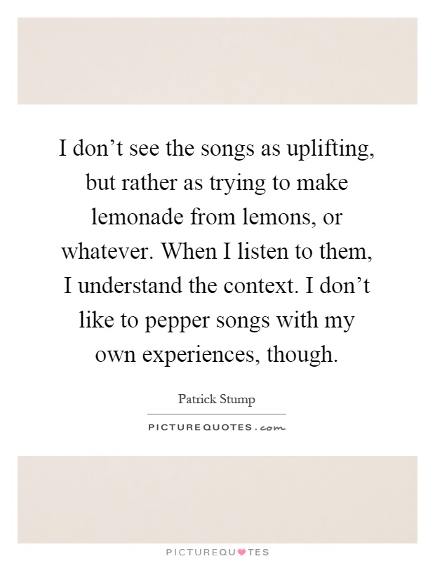 I don't see the songs as uplifting, but rather as trying to make lemonade from lemons, or whatever. When I listen to them, I understand the context. I don't like to pepper songs with my own experiences, though Picture Quote #1