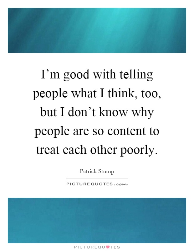 I'm good with telling people what I think, too, but I don't know why people are so content to treat each other poorly Picture Quote #1