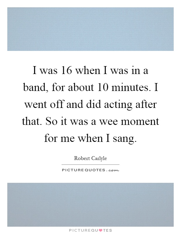 I was 16 when I was in a band, for about 10 minutes. I went off and did acting after that. So it was a wee moment for me when I sang Picture Quote #1
