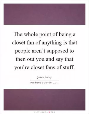 The whole point of being a closet fan of anything is that people aren’t supposed to then out you and say that you’re closet fans of stuff Picture Quote #1