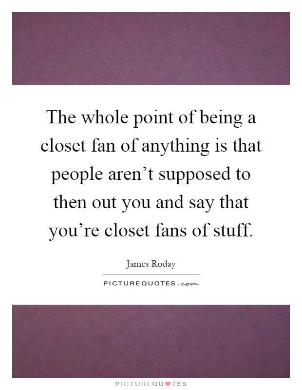 The whole point of being a closet fan of anything is that people aren't supposed to then out you and say that you're closet fans of stuff Picture Quote #1