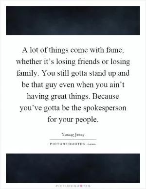 A lot of things come with fame, whether it’s losing friends or losing family. You still gotta stand up and be that guy even when you ain’t having great things. Because you’ve gotta be the spokesperson for your people Picture Quote #1