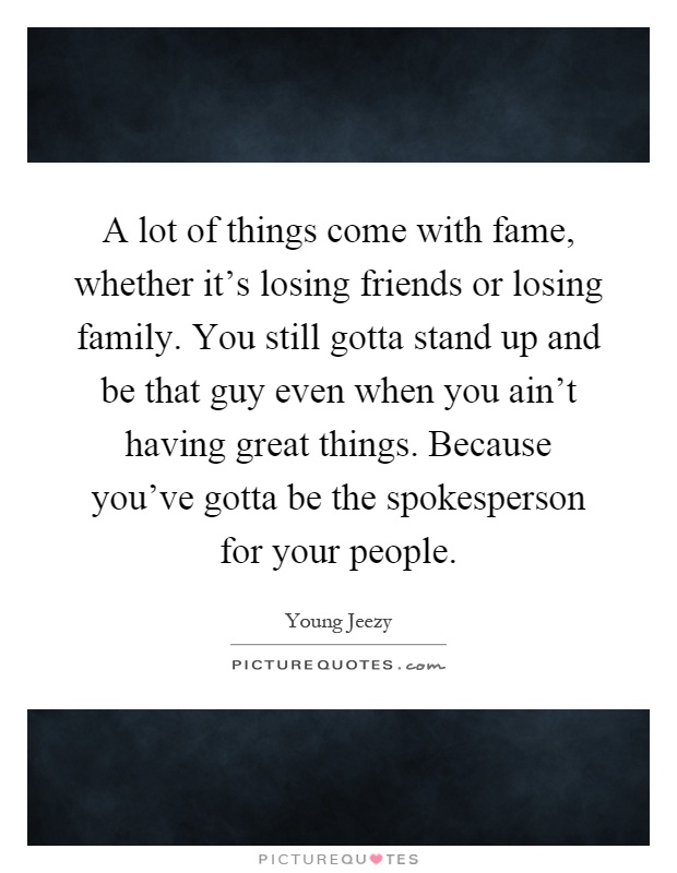 A lot of things come with fame, whether it's losing friends or losing family. You still gotta stand up and be that guy even when you ain't having great things. Because you've gotta be the spokesperson for your people Picture Quote #1