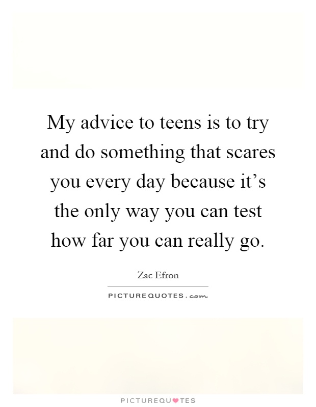 My advice to teens is to try and do something that scares you every day because it's the only way you can test how far you can really go Picture Quote #1