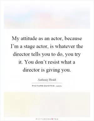 My attitude as an actor, because I’m a stage actor, is whatever the director tells you to do, you try it. You don’t resist what a director is giving you Picture Quote #1
