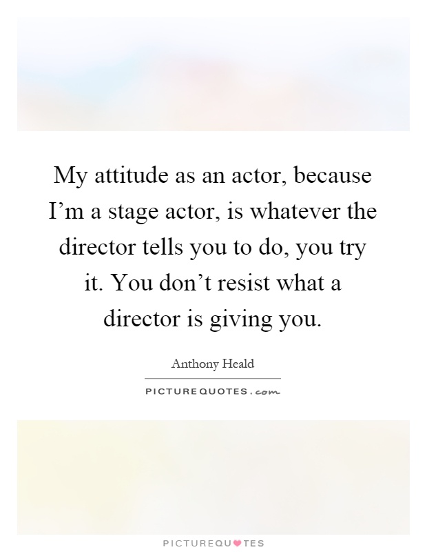 My attitude as an actor, because I'm a stage actor, is whatever the director tells you to do, you try it. You don't resist what a director is giving you Picture Quote #1