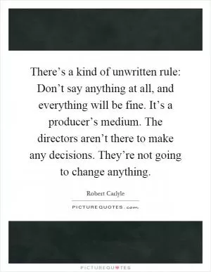 There’s a kind of unwritten rule: Don’t say anything at all, and everything will be fine. It’s a producer’s medium. The directors aren’t there to make any decisions. They’re not going to change anything Picture Quote #1