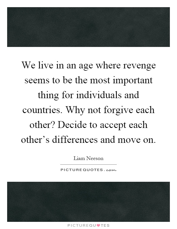 We live in an age where revenge seems to be the most important thing for individuals and countries. Why not forgive each other? Decide to accept each other's differences and move on Picture Quote #1