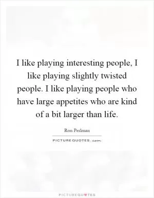I like playing interesting people, I like playing slightly twisted people. I like playing people who have large appetites who are kind of a bit larger than life Picture Quote #1