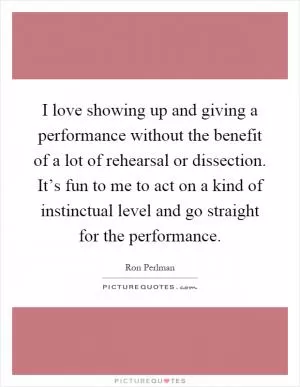 I love showing up and giving a performance without the benefit of a lot of rehearsal or dissection. It’s fun to me to act on a kind of instinctual level and go straight for the performance Picture Quote #1