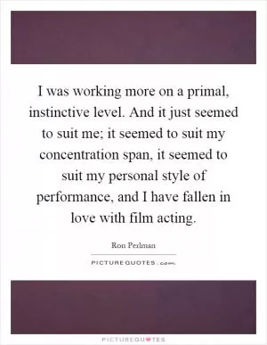 I was working more on a primal, instinctive level. And it just seemed to suit me; it seemed to suit my concentration span, it seemed to suit my personal style of performance, and I have fallen in love with film acting Picture Quote #1