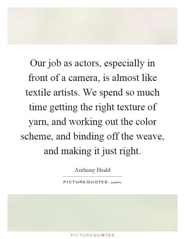 Our job as actors, especially in front of a camera, is almost like textile artists. We spend so much time getting the right texture of yarn, and working out the color scheme, and binding off the weave, and making it just right Picture Quote #1