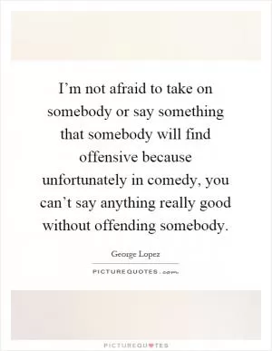 I’m not afraid to take on somebody or say something that somebody will find offensive because unfortunately in comedy, you can’t say anything really good without offending somebody Picture Quote #1