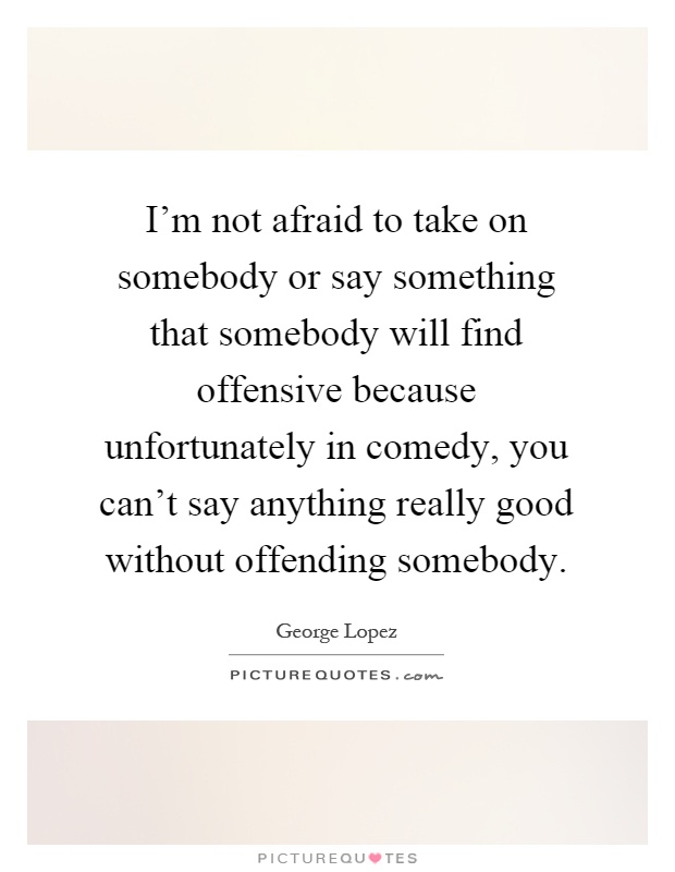 I'm not afraid to take on somebody or say something that somebody will find offensive because unfortunately in comedy, you can't say anything really good without offending somebody Picture Quote #1
