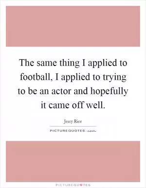 The same thing I applied to football, I applied to trying to be an actor and hopefully it came off well Picture Quote #1