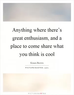 Anything where there’s great enthusiasm, and a place to come share what you think is cool Picture Quote #1