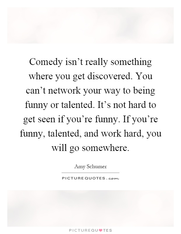 Comedy isn't really something where you get discovered. You can't network your way to being funny or talented. It's not hard to get seen if you're funny. If you're funny, talented, and work hard, you will go somewhere Picture Quote #1
