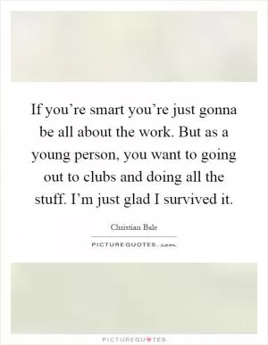If you’re smart you’re just gonna be all about the work. But as a young person, you want to going out to clubs and doing all the stuff. I’m just glad I survived it Picture Quote #1