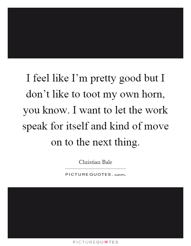 I feel like I'm pretty good but I don't like to toot my own horn, you know. I want to let the work speak for itself and kind of move on to the next thing Picture Quote #1