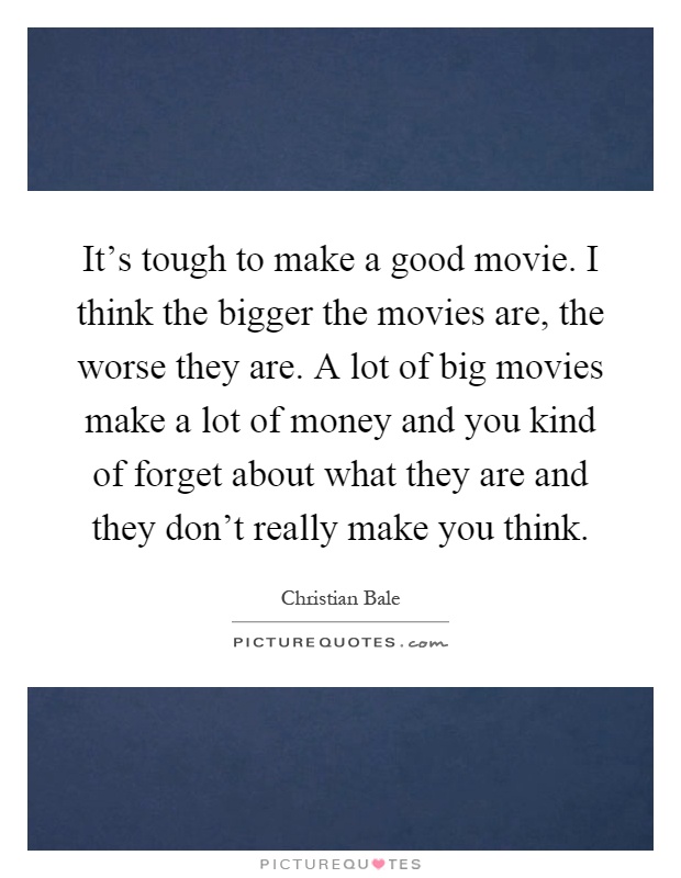 It's tough to make a good movie. I think the bigger the movies are, the worse they are. A lot of big movies make a lot of money and you kind of forget about what they are and they don't really make you think Picture Quote #1