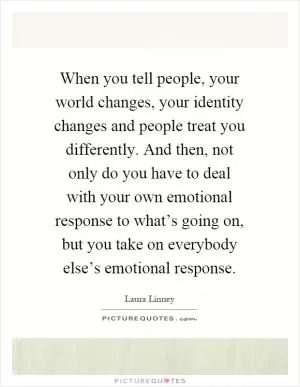 When you tell people, your world changes, your identity changes and people treat you differently. And then, not only do you have to deal with your own emotional response to what’s going on, but you take on everybody else’s emotional response Picture Quote #1