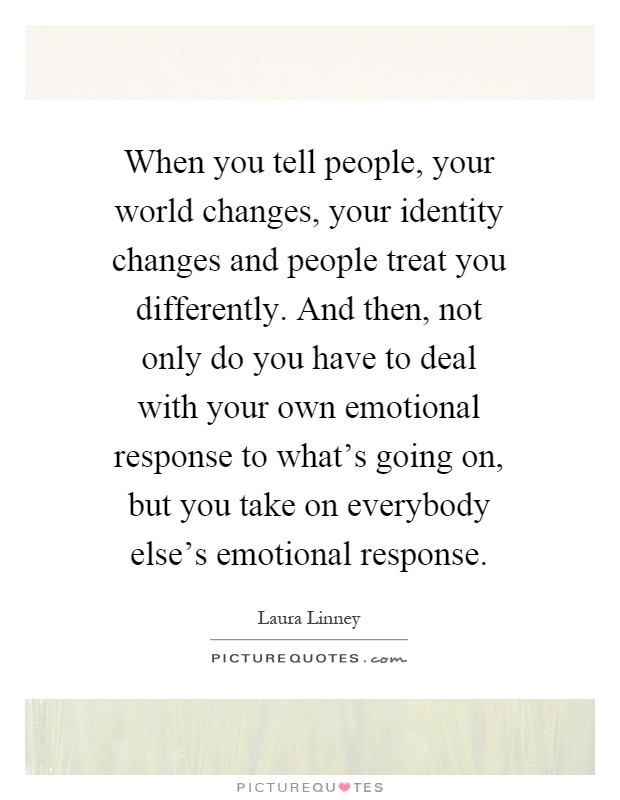 When you tell people, your world changes, your identity changes and people treat you differently. And then, not only do you have to deal with your own emotional response to what's going on, but you take on everybody else's emotional response Picture Quote #1