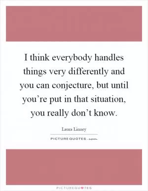 I think everybody handles things very differently and you can conjecture, but until you’re put in that situation, you really don’t know Picture Quote #1